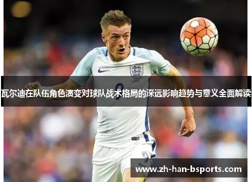 瓦尔迪在队伍角色演变对球队战术格局的深远影响趋势与意义全面解读