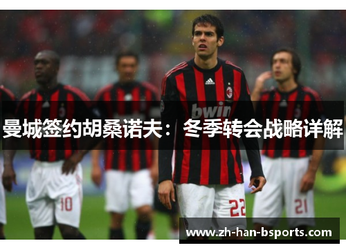 曼城签约胡桑诺夫：冬季转会战略详解